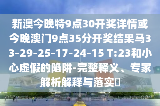 新澳今晚特9点30开奖详情或今晚澳门9点35分开奖结果马33-29-25-17-24-15 T:23和小心虚假的陷阱-完整释义、专家解析解释与落实​