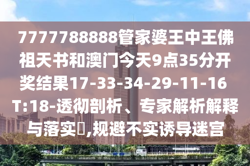 7777788888管家婆王中王佛祖天书和澳门今天9点35分开奖结果17-33-34-29-11-16 T:18-透彻剖析、专家解析解释与落实​,规避不实诱导迷宫
