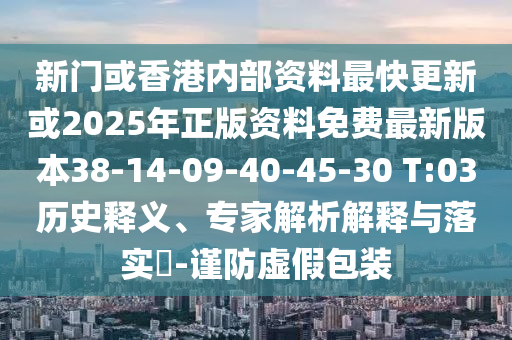 新门或香港内部资料最快更新或2025年正版资料免费最新版本38-14-09-40-45-30 T:03历史释义、专家解析解释与落实​-谨防虚假包装