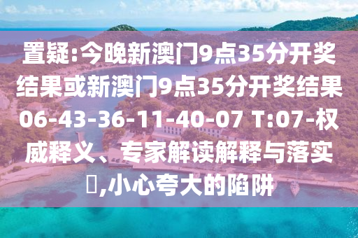 置疑:今晚新澳门9点35分开奖结果或新澳门9点35分开奖结果06-43-36-11-40-07 T:07-权威释义、专家解读解释与落实​,小心夸大的陷阱
