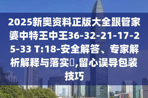 2025新奥资料正版大全跟管家婆中特王中王36-32-21-17-25-33 T:18-安全解答、专家解析解释与落实​,留心误导包装技巧