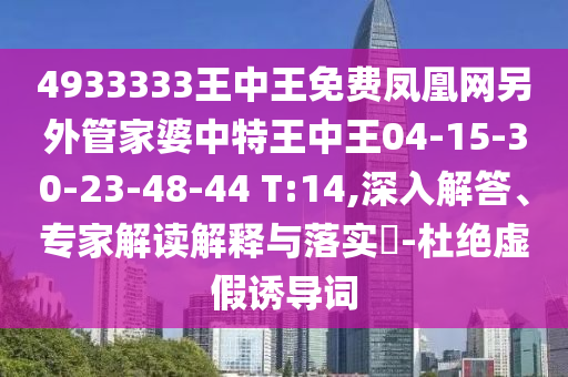 4933333王中王免费凤凰网另外管家婆中特王中王04-15-30-23-48-44 T:14,深入解答、专家解读解释与落实​-杜绝虚假诱导词