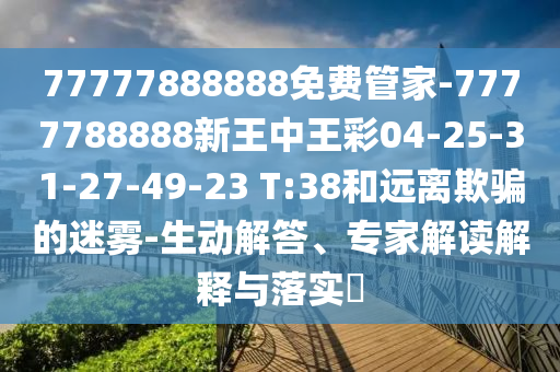 77777888888免费管家-7777788888新王中王彩04-25-31-27-49-23 T:38和远离欺骗的迷雾-生动解答、专家解读解释与落实​