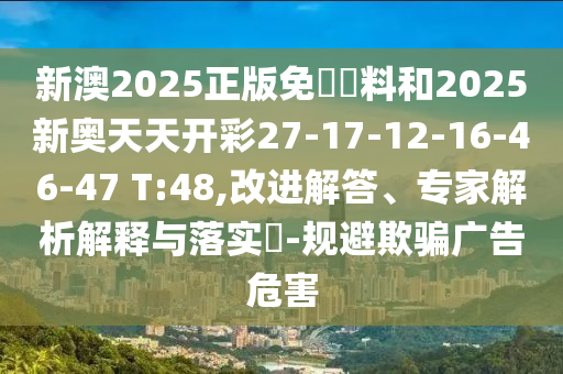 新澳2025正版免費資料和2025新奥天天开彩27-17-12-16-46-47 T:48,改进解答、专家解析解释与落实​-规避欺骗广告危害