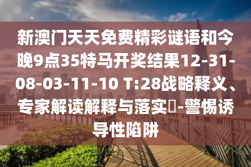 新澳门天天免费精彩谜语和今晚9点35特马开奖结果12-31-08-03-11-10 T:28战略释义、专家解读解释与落实​-警惕诱导性陷阱