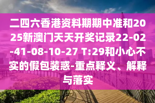 二四六香港资料期期中准和2025新澳门天天开奖记录22-02-41-08-10-27 T:29和小心不实的假包装惑-重点释义、解释与落实