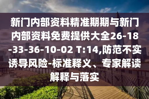 新门内部资料精准期期与新门内部资料免费提供大全26-18-33-36-10-02 T:14,防范不实诱导风险-标准释义、专家解读解释与落实