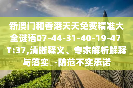 新澳门和香港天天免费精准大全谜语07-44-31-40-19-47 T:37,清晰释义、专家解析解释与落实​-防范不实承诺