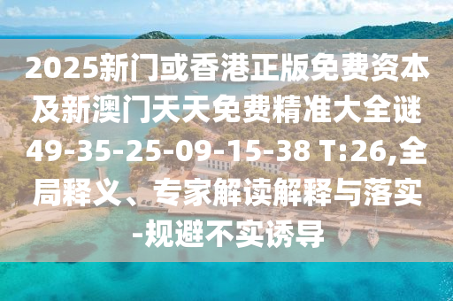2025新门或香港正版免费资本及新澳门天天免费精准大全谜49-35-25-09-15-38 T:26,全局释义、专家解读解释与落实-规避不实诱导