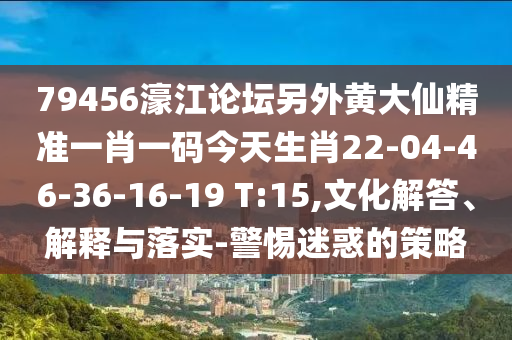 79456濠江论坛另外黄大仙精准一肖一码今天生肖22-04-46-36-16-19 T:15,文化解答、解释与落实-警惕迷惑的策略