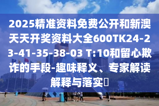 2025精准资料免费公开和新澳天天开奖资料大全600TK24-23-41-35-38-03 T:10和留心欺诈的手段-趣味释义、专家解读解释与落实​