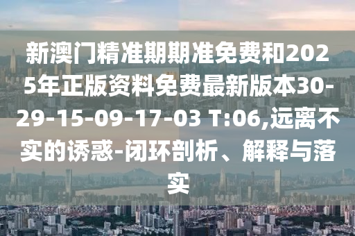 新澳门精准期期准免费和2025年正版资料免费最新版本30-29-15-09-17-03 T:06,远离不实的诱惑-闭环剖析、解释与落实