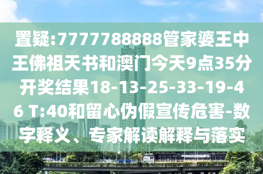 置疑:7777788888管家婆王中王佛祖天书和澳门今天9点35分开奖结果18-13-25-33-19-46 T:40和留心伪假宣传危害-数字释义、专家解读解释与落实