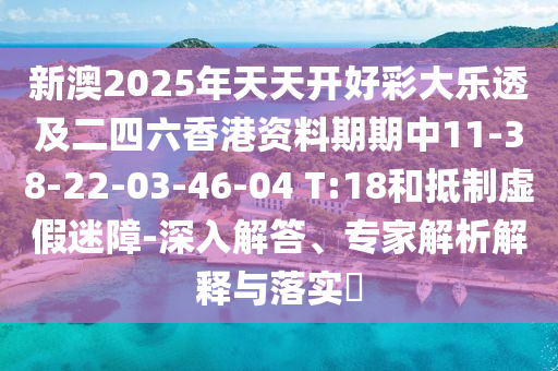 新澳2025年天天开好彩大乐透及二四六香港资料期期中11-38-22-03-46-04 T:18和抵制虚假迷障-深入解答、专家解析解释与落实​