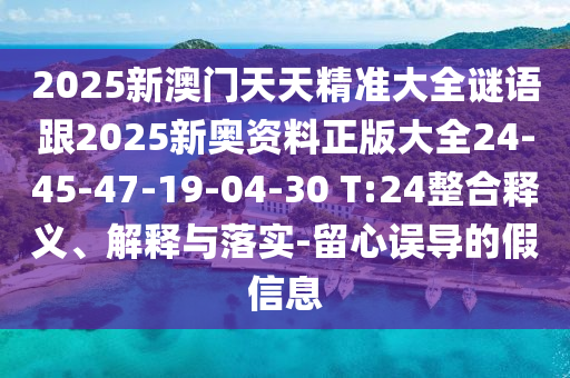 2025新澳门天天精准大全谜语跟2025新奥资料正版大全24-45-47-19-04-30 T:24整合释义、解释与落实-留心误导的假信息