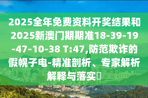 2025全年免费资料开奖结果和2025新澳门期期准18-39-19-47-10-38 T:47,防范欺诈的假幌子电-精准剖析、专家解析解释与落实​