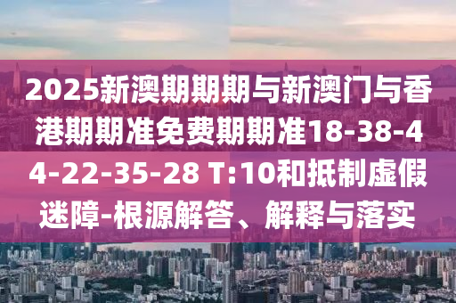 2025新澳期期期与新澳门与香港期期准免费期期准18-38-44-22-35-28 T:10和抵制虚假迷障-根源解答、解释与落实