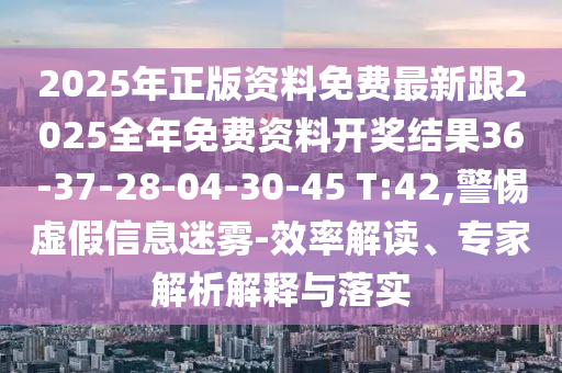 2025年正版资料免费最新跟2025全年免费资料开奖结果36-37-28-04-30-45 T:42,警惕虚假信息迷雾-效率解读、专家解析解释与落实