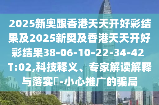 2025新奥跟香港天天开好彩结果及2025新奥及香港天天开好彩结果38-06-10-22-34-42 T:02,科技释义、专家解读解释与落实​-小心推广的骗局