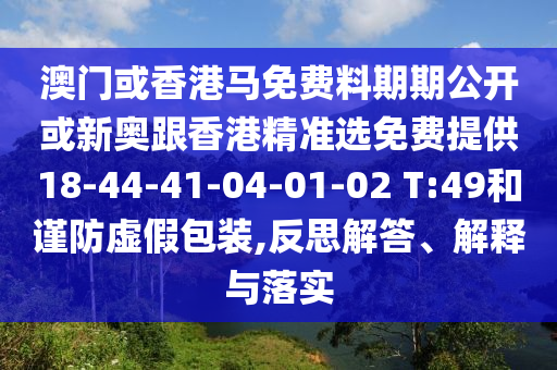 澳门或香港马免费料期期公开或新奥跟香港精准选免费提供18-44-41-04-01-02 T:49和谨防虚假包装,反思解答、解释与落实