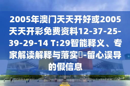 2005年澳门天天开好或2005天天开彩免费资料12-37-25-39-29-14 T:29智能释义、专家解读解释与落实​-留心误导的假信息