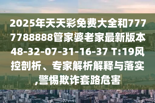 2025年天天彩免费大全和7777788888管家婆老家最新版本48-32-07-31-16-37 T:19风控剖析、专家解析解释与落实,警惕欺诈套路危害