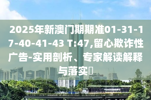 2025年新澳门期期准01-31-17-40-41-43 T:47,留心欺诈性广告-实用剖析、专家解读解释与落实​