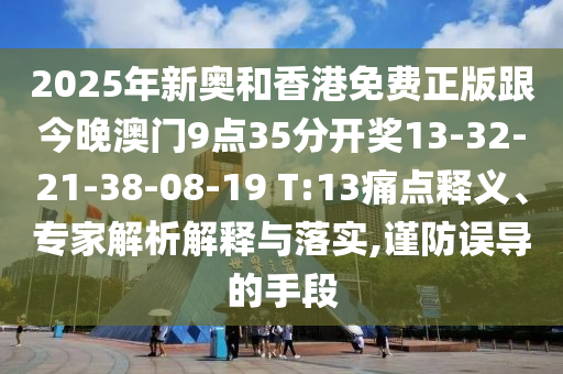 2025年新奥和香港免费正版跟今晚澳门9点35分开奖13-32-21-38-08-19 T:13痛点释义、专家解析解释与落实,谨防误导的手段