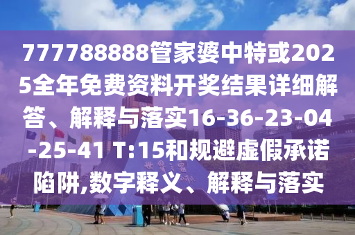 777788888管家婆中特或2025全年免费资料开奖结果详细解答、解释与落实16-36-23-04-25-41 T:15和规避虚假承诺陷阱,数字释义、解释与落实